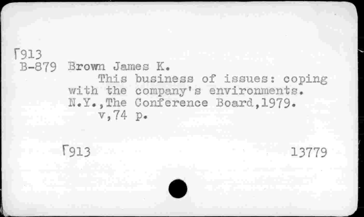 ﻿f913
B-879 Brown James K.
This business of issues: coping with the company’s environments. N.Y.jThe Conference Board,1979.
v,74 p.
f913
13779